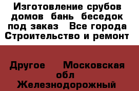 Изготовление срубов домов, бань, беседок под заказ - Все города Строительство и ремонт » Другое   . Московская обл.,Железнодорожный г.